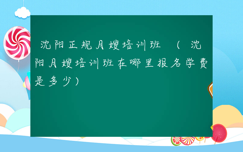 沈阳正规月嫂培训班 (沈阳月嫂培训班在哪里报名学费是多少)